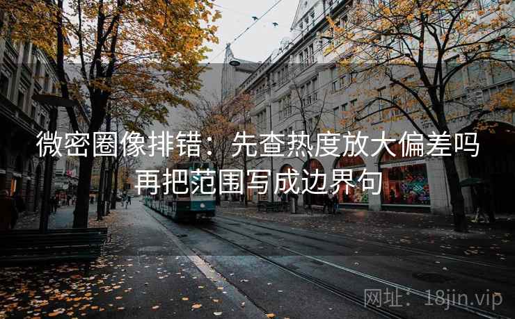 微密圈像排错：先查热度放大偏差吗再把范围写成边界句
