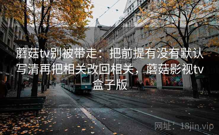 蘑菇tv别被带走：把前提有没有默认写清再把相关改回相关，蘑菇影视tv盒子版