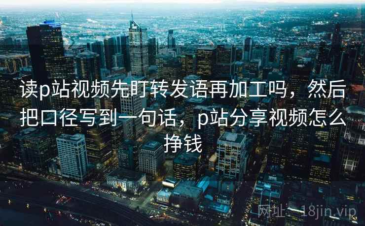 读p站视频先盯转发语再加工吗，然后把口径写到一句话，p站分享视频怎么挣钱