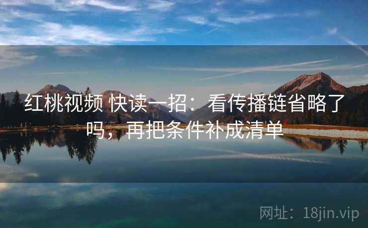 红桃视频 快读一招:看传播链省略了吗,再把条件补成清单 红桃视频 快读一招:看传播链省略了吗,再把条件补成清单