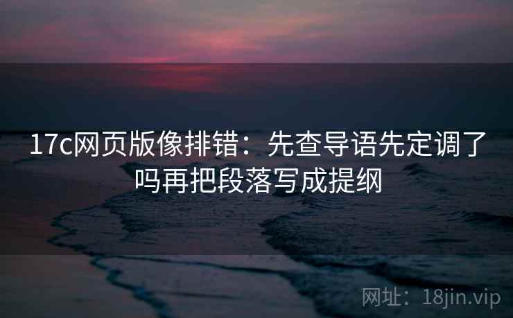 17c网页版像排错:先查导语先定调了吗再把段落写成提纲 17c网页版像排错:先查导语先定调了吗再把段落写成提纲
