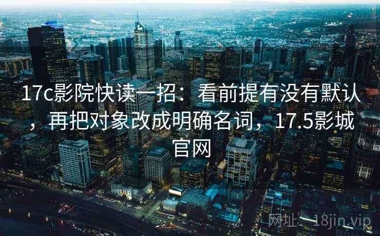 17c影院快读一招：看前提有没有默认，再把对象改成明确名词，17.5影城官网