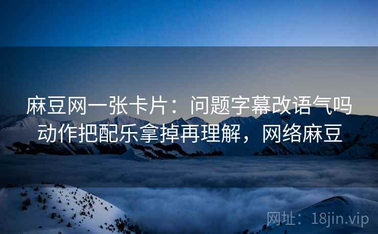 麻豆网一张卡片:问题字幕改语气吗动作把配乐拿掉再理解,网络麻豆 麻豆网一张卡片:问题字幕改语气吗动作把配乐拿掉再理解,网络麻豆