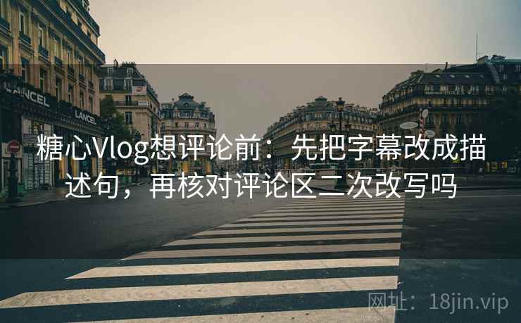糖心Vlog想评论前：先把字幕改成描述句，再核对评论区二次改写吗