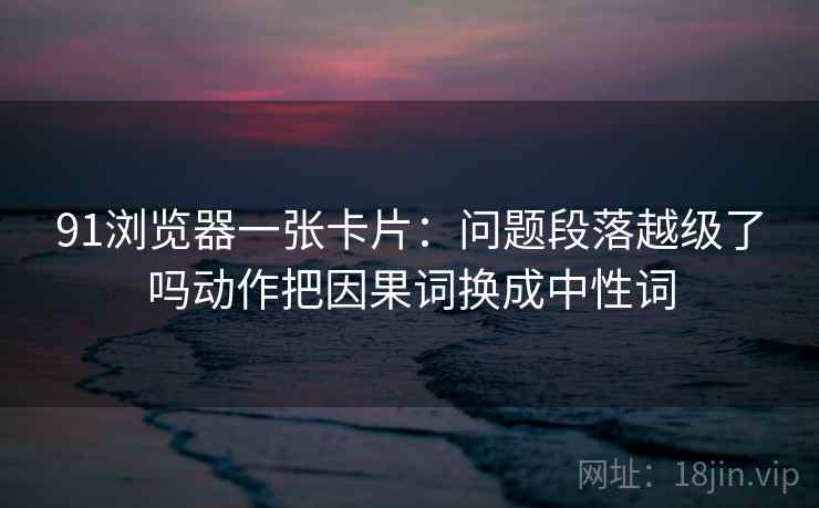 91浏览器一张卡片：问题段落越级了吗动作把因果词换成中性词
