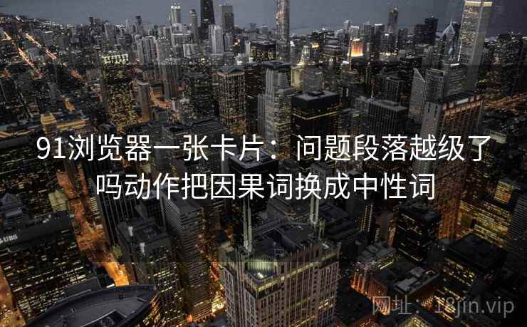 91浏览器一张卡片：问题段落越级了吗动作把因果词换成中性词