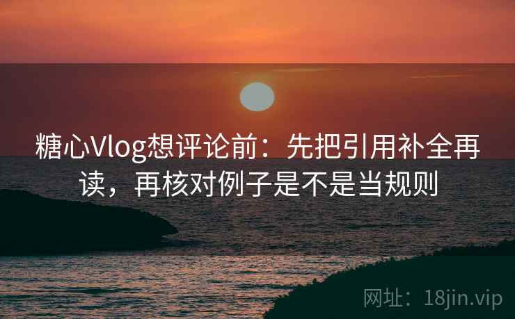 糖心Vlog想评论前：先把引用补全再读，再核对例子是不是当规则