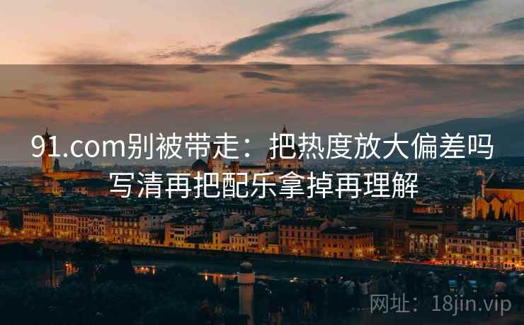 91.com别被带走：把热度放大偏差吗写清再把配乐拿掉再理解
