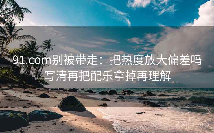 91.com别被带走：把热度放大偏差吗写清再把配乐拿掉再理解