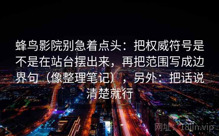 蜂鸟影院别急着点头:把权威符号是不是在站台摆出来,再把范围写成边界句(像整理笔记),另外:把话说清楚就行 蜂鸟影院别急着点头:把权威符号是不是在站台摆出来,再把范围写成边界句(像整理笔记),另外:把话说清楚就行