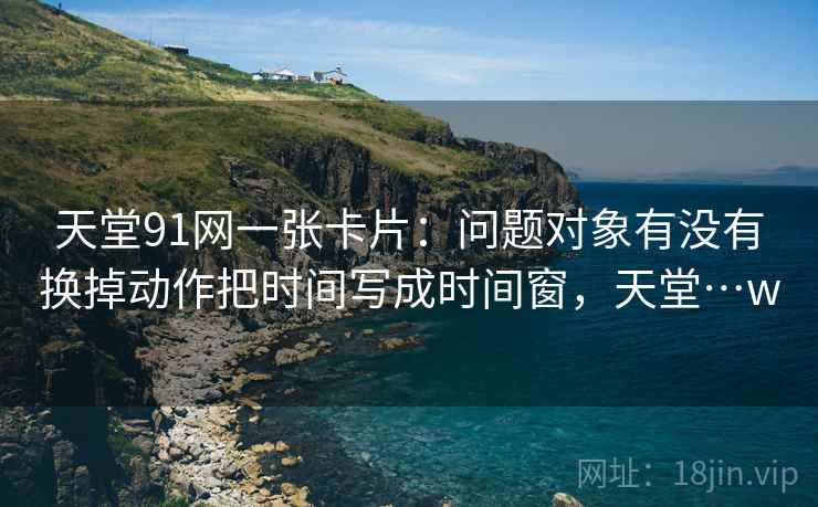 天堂91网一张卡片:问题对象有没有换掉动作把时间写成时间窗,天堂…w 天堂91网一张卡片:问题对象有没有换掉动作把时间写成时间窗,天堂…w