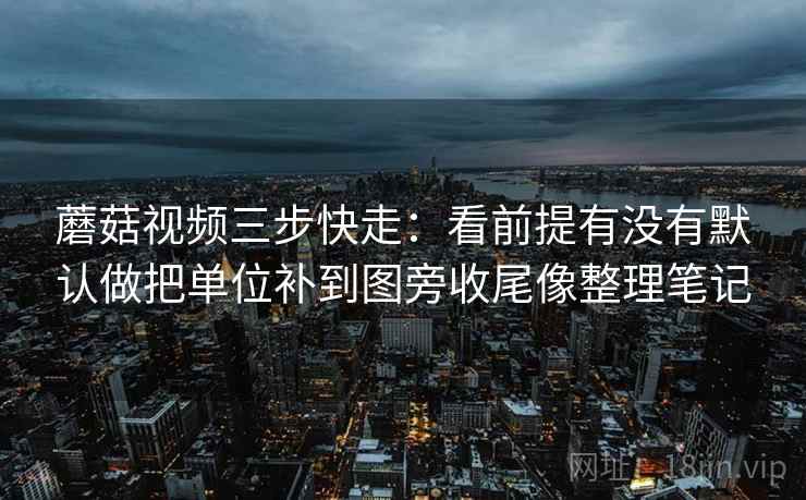 蘑菇视频三步快走：看前提有没有默认做把单位补到图旁收尾像整理笔记