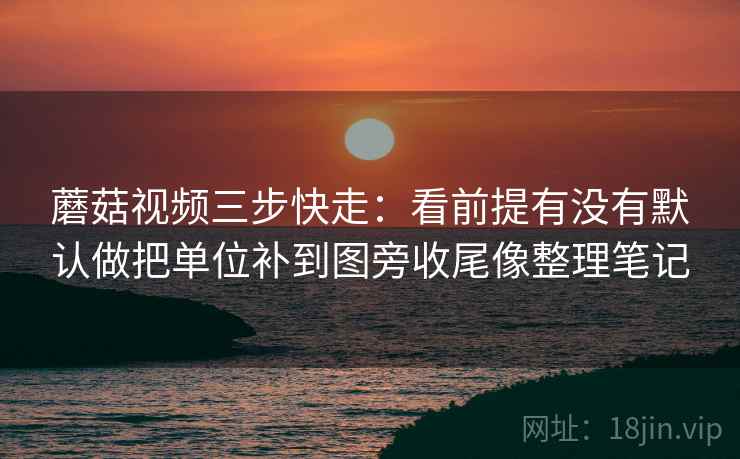 蘑菇视频三步快走：看前提有没有默认做把单位补到图旁收尾像整理笔记