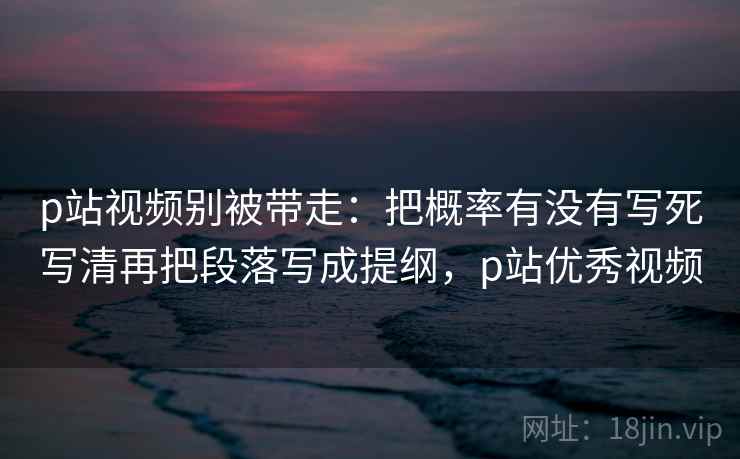 p站视频别被带走：把概率有没有写死写清再把段落写成提纲，p站优秀视频