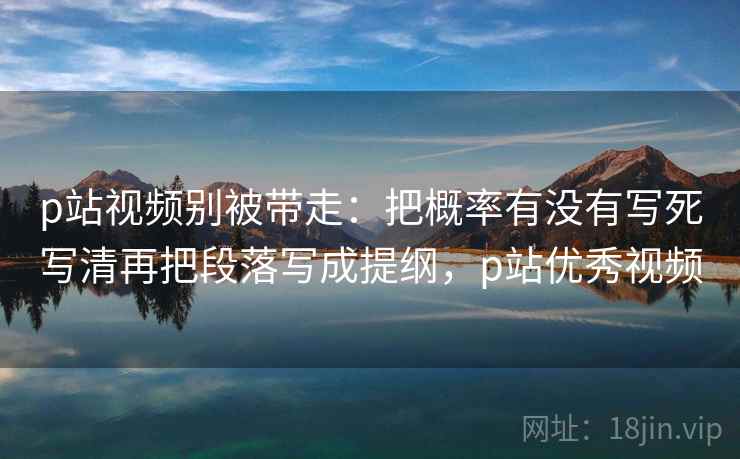 p站视频别被带走：把概率有没有写死写清再把段落写成提纲，p站优秀视频