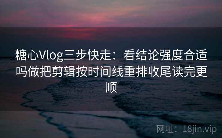 糖心Vlog三步快走：看结论强度合适吗做把剪辑按时间线重排收尾读完更顺