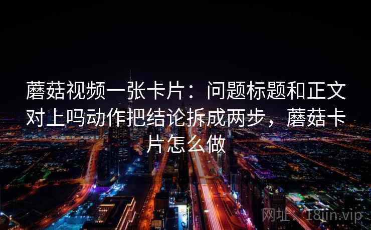 蘑菇视频一张卡片:问题标题和正文对上吗动作把结论拆成两步,蘑菇卡片怎么做 蘑菇视频一张卡片:问题标题和正文对上吗动作把结论拆成两步,蘑菇卡片怎么做