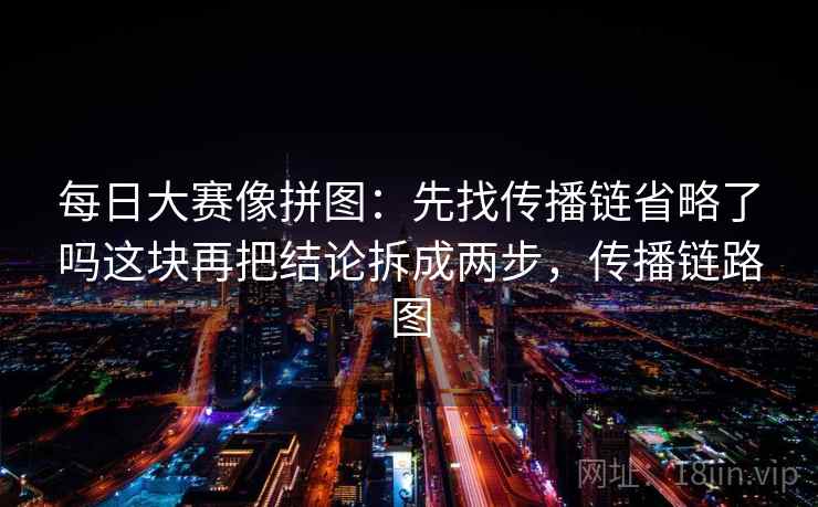 每日大赛像拼图:先找传播链省略了吗这块再把结论拆成两步,传播链路图 每日大赛像拼图:先找传播链省略了吗这块再把结论拆成两步,传播链路图