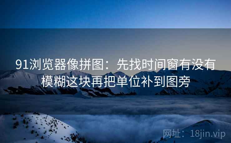 91浏览器像拼图:先找时间窗有没有模糊这块再把单位补到图旁 91浏览器像拼图:先找时间窗有没有模糊这块再把单位补到图旁