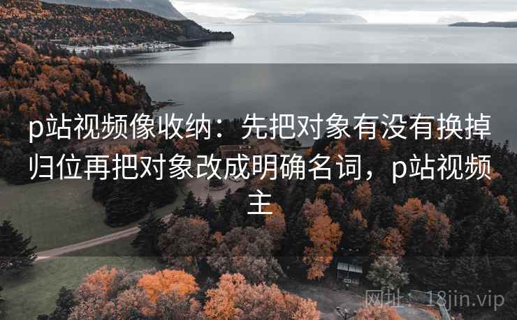 p站视频像收纳:先把对象有没有换掉归位再把对象改成明确名词,p站视频主 p站视频像收纳:先把对象有没有换掉归位再把对象改成明确名词,p站视频主