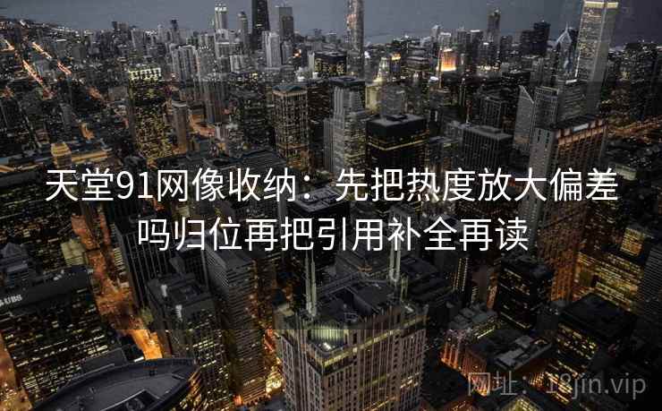 天堂91网像收纳:先把热度放大偏差吗归位再把引用补全再读 天堂91网像收纳:先把热度放大偏差吗归位再把引用补全再读