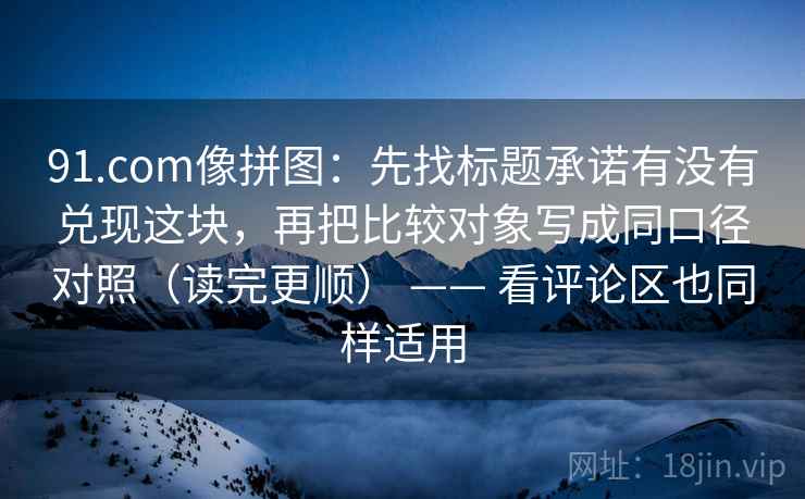 91.com像拼图：先找标题承诺有没有兑现这块，再把比较对象写成同口径对照（读完更顺） —— 看评论区也同样适用