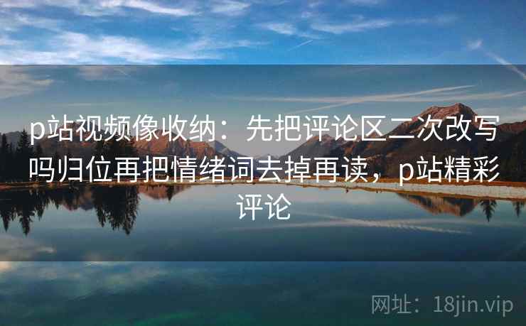 p站视频像收纳：先把评论区二次改写吗归位再把情绪词去掉再读，p站精彩评论
