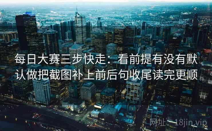 每日大赛三步快走:看前提有没有默认做把截图补上前后句收尾读完更顺 每日大赛三步快走:看前提有没有默认做把截图补上前后句收尾读完更顺