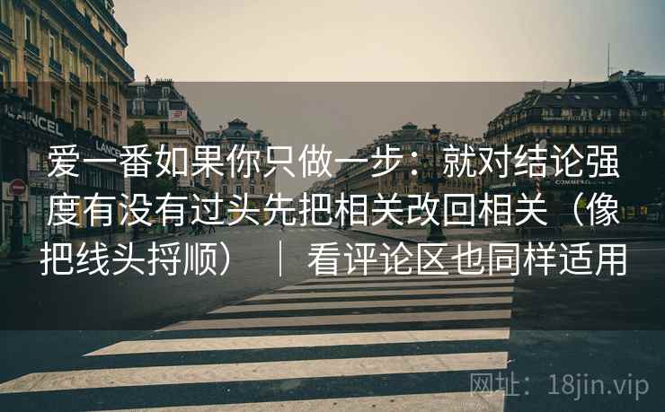爱一番如果你只做一步：就对结论强度有没有过头先把相关改回相关（像把线头捋顺） ｜ 看评论区也同样适用
