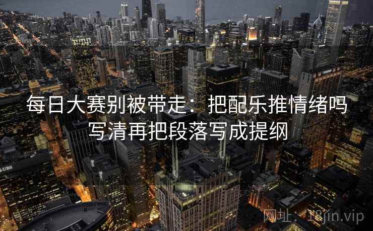 每日大赛别被带走:把配乐推情绪吗写清再把段落写成提纲 每日大赛别被带走:把配乐推情绪吗写清再把段落写成提纲