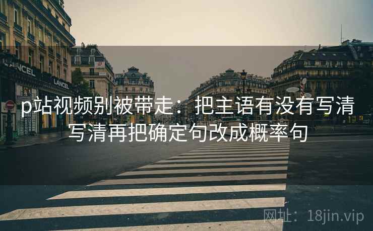 p站视频别被带走：把主语有没有写清写清再把确定句改成概率句