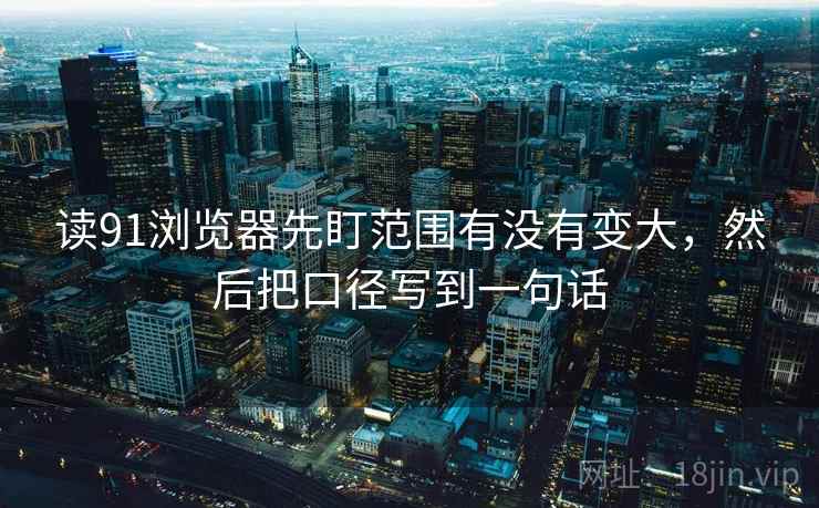 读91浏览器先盯范围有没有变大，然后把口径写到一句话
