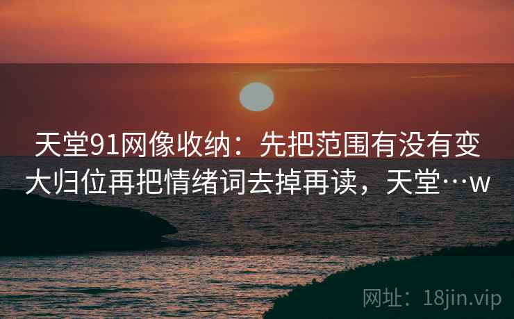天堂91网像收纳：先把范围有没有变大归位再把情绪词去掉再读，天堂…w